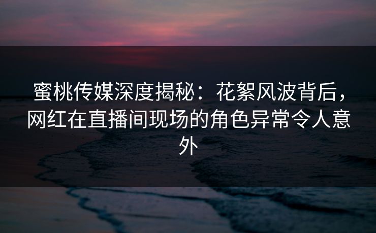 蜜桃传媒深度揭秘：花絮风波背后，网红在直播间现场的角色异常令人意外