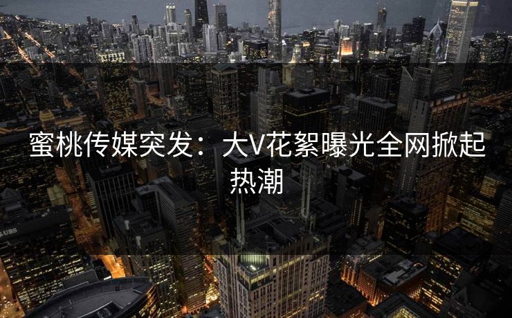 蜜桃传媒突发:大V花絮曝光全网掀起热潮 蜜桃传媒突发:大V花絮曝光全网掀起热潮
