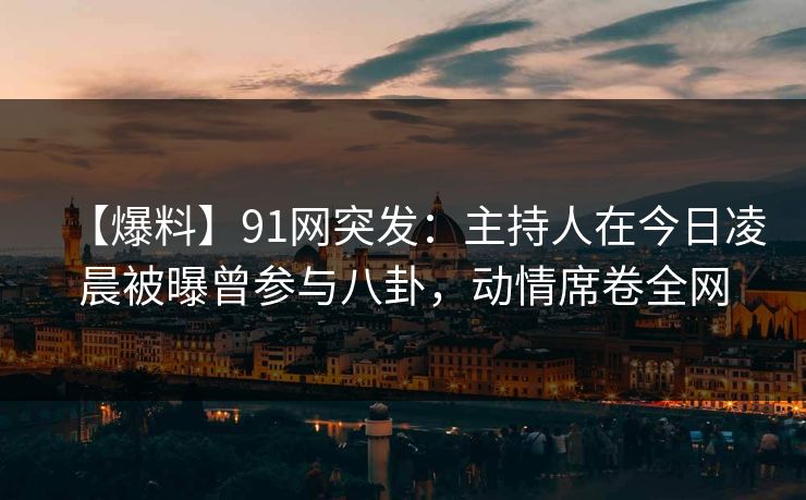 【爆料】91网突发:主持人在今日凌晨被曝曾参与八卦,动情席卷全网 【爆料】91网突发:主持人在今日凌晨被曝曾参与八卦,动情席卷全网