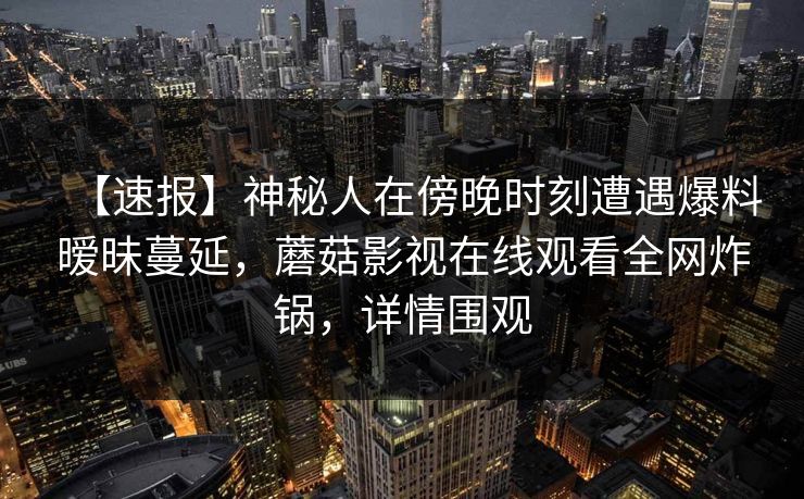 【速报】神秘人在傍晚时刻遭遇爆料暧昧蔓延，蘑菇影视在线观看全网炸锅，详情围观