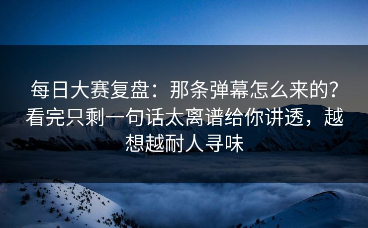 每日大赛复盘：那条弹幕怎么来的？看完只剩一句话太离谱给你讲透，越想越耐人寻味