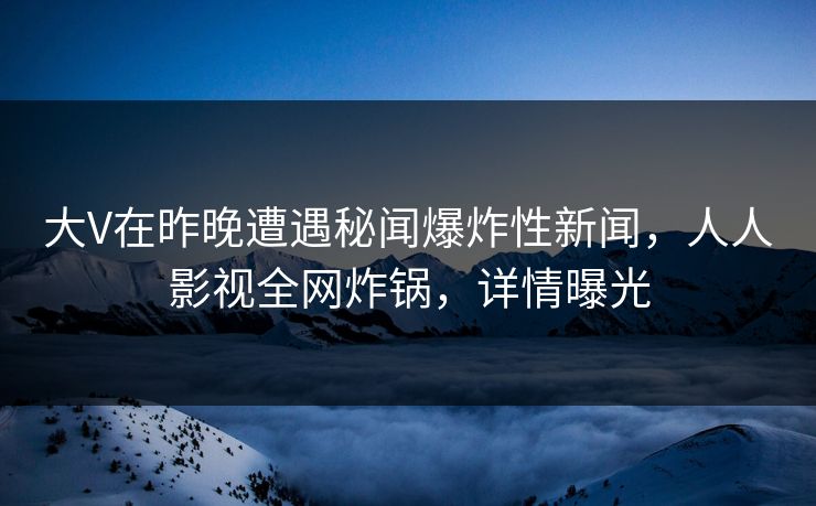 大V在昨晚遭遇秘闻爆炸性新闻，人人影视全网炸锅，详情曝光
