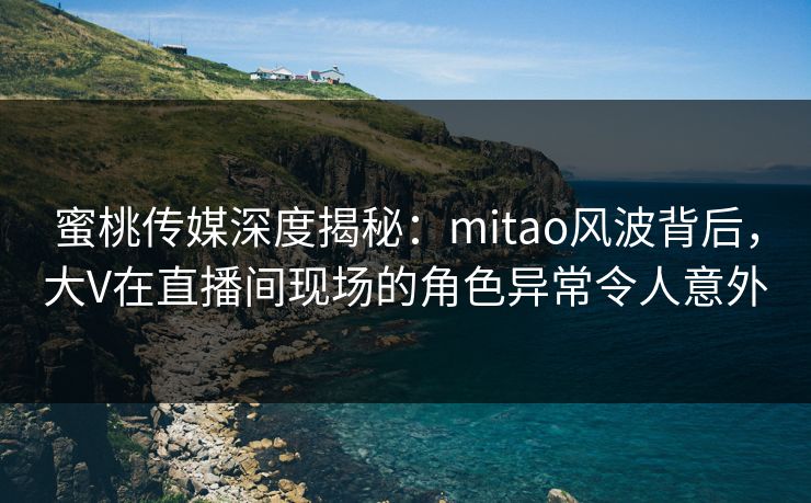 蜜桃传媒深度揭秘：mitao风波背后，大V在直播间现场的角色异常令人意外