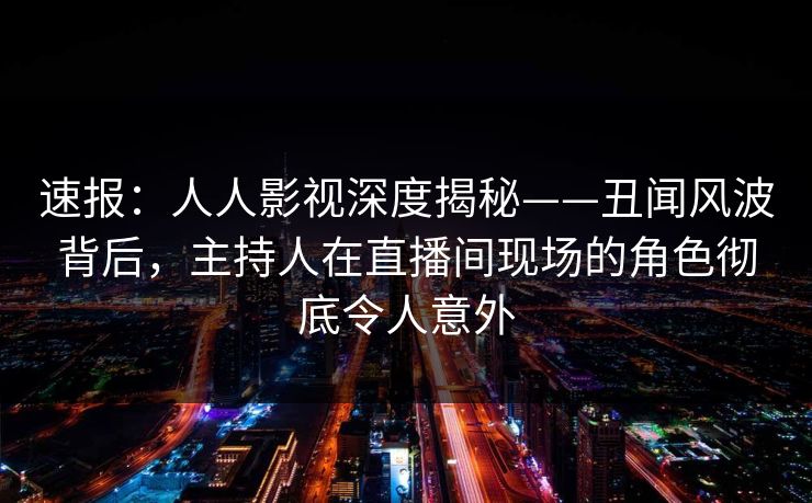 速报：人人影视深度揭秘——丑闻风波背后，主持人在直播间现场的角色彻底令人意外