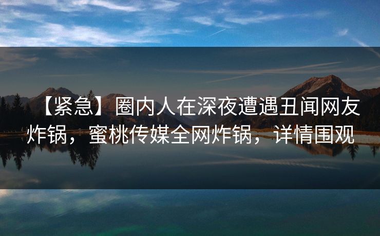 【紧急】圈内人在深夜遭遇丑闻网友炸锅,蜜桃传媒全网炸锅,详情围观 【紧急】圈内人在深夜遭遇丑闻网友炸锅,蜜桃传媒全网炸锅,详情围观