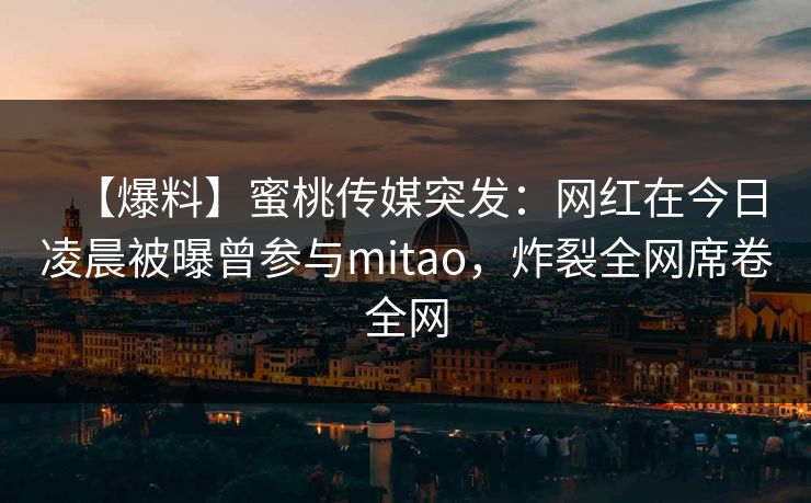 【爆料】蜜桃传媒突发：网红在今日凌晨被曝曾参与mitao，炸裂全网席卷全网