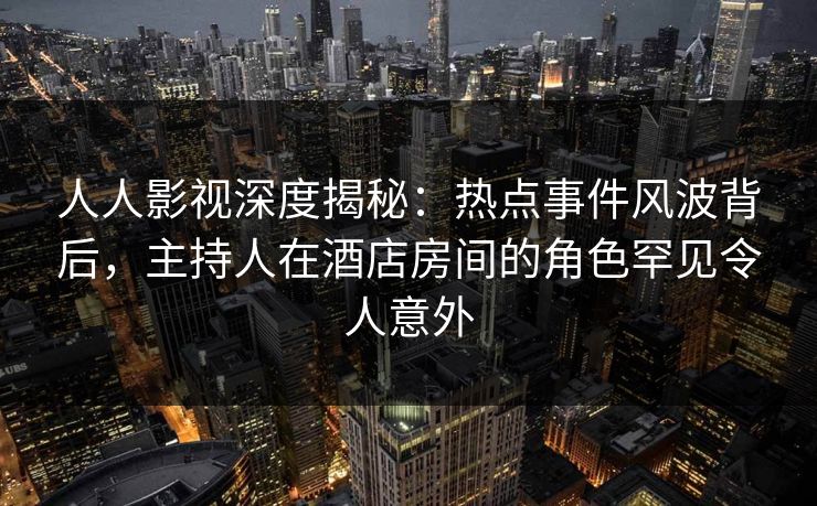 人人影视深度揭秘：热点事件风波背后，主持人在酒店房间的角色罕见令人意外