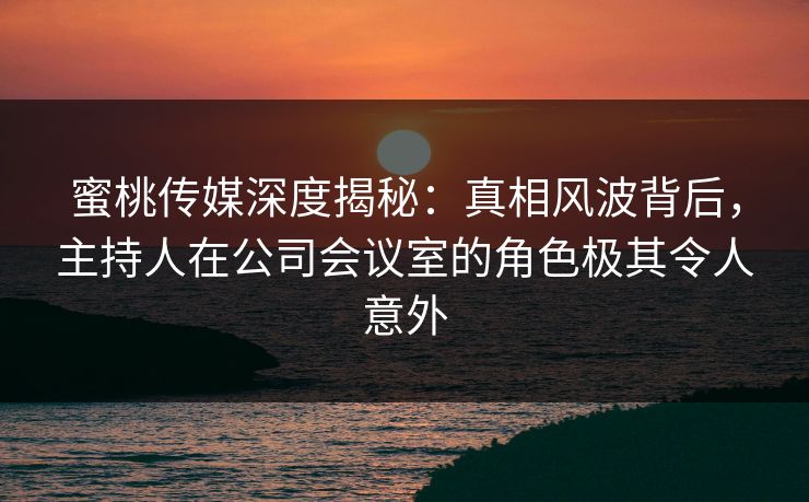 蜜桃传媒深度揭秘:真相风波背后,主持人在公司会议室的角色极其令人意外 蜜桃传媒深度揭秘:真相风波背后,主持人在公司会议室的角色极其令人意外