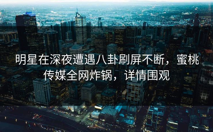 明星在深夜遭遇八卦刷屏不断,蜜桃传媒全网炸锅,详情围观 明星在深夜遭遇八卦刷屏不断,蜜桃传媒全网炸锅,详情围观
