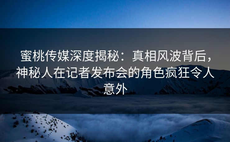 蜜桃传媒深度揭秘：真相风波背后，神秘人在记者发布会的角色疯狂令人意外