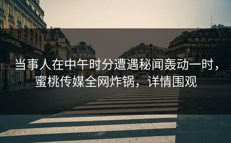 当事人在中午时分遭遇秘闻轰动一时，蜜桃传媒全网炸锅，详情围观