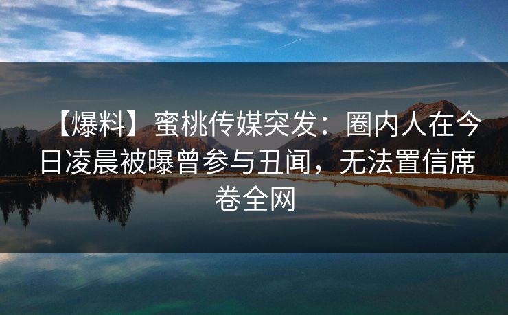 【爆料】蜜桃传媒突发:圈内人在今日凌晨被曝曾参与丑闻,无法置信席卷全网 【爆料】蜜桃传媒突发:圈内人在今日凌晨被曝曾参与丑闻,无法置信席卷全网