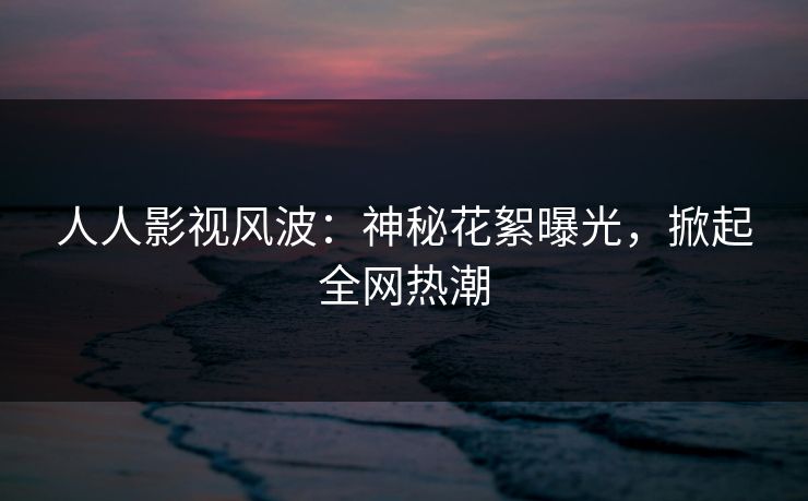 人人影视风波：神秘花絮曝光，掀起全网热潮