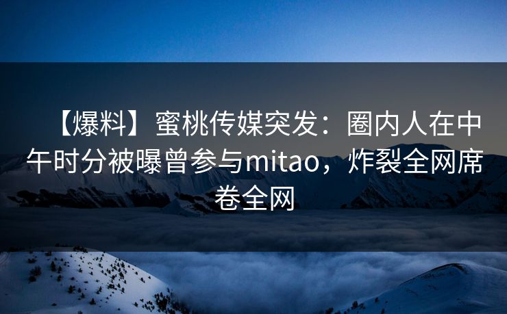 【爆料】蜜桃传媒突发:圈内人在中午时分被曝曾参与mitao,炸裂全网席卷全网 【爆料】蜜桃传媒突发:圈内人在中午时分被曝曾参与mitao,炸裂全网席卷全网