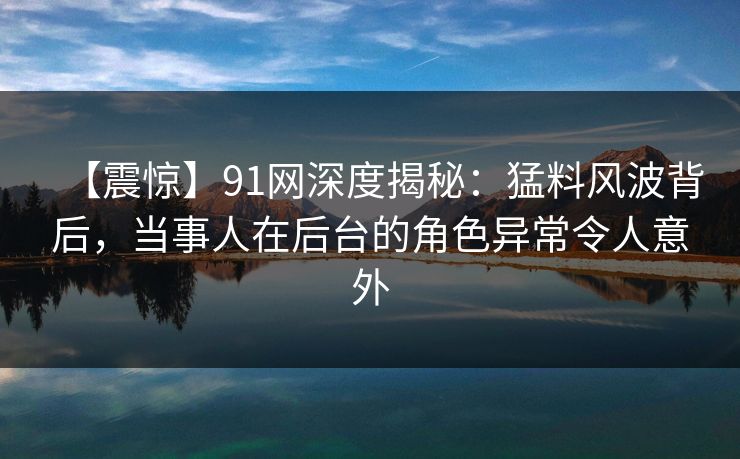 【震惊】91网深度揭秘：猛料风波背后，当事人在后台的角色异常令人意外