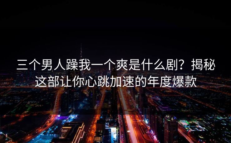 三个男人躁我一个爽是什么剧？揭秘这部让你心跳加速的年度爆款