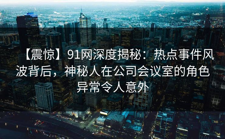 【震惊】91网深度揭秘：热点事件风波背后，神秘人在公司会议室的角色异常令人意外