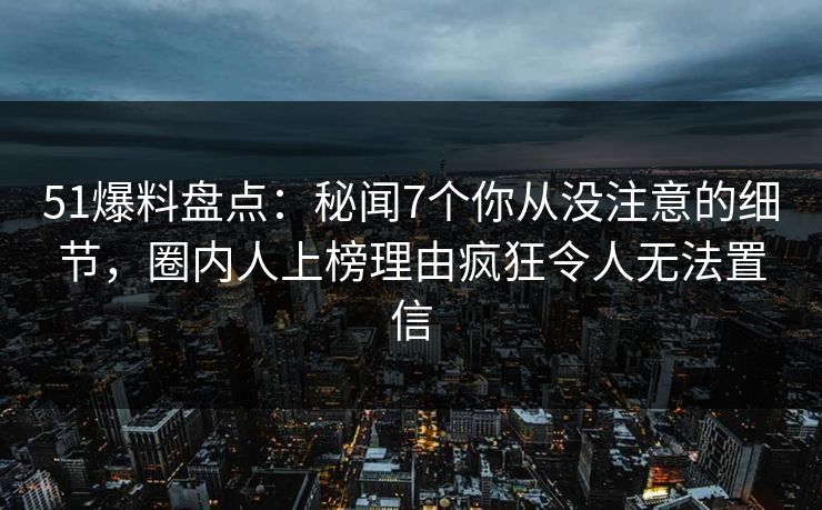 51爆料盘点：秘闻7个你从没注意的细节，圈内人上榜理由疯狂令人无法置信
