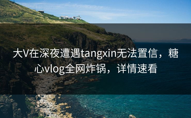 大V在深夜遭遇tangxin无法置信，糖心vlog全网炸锅，详情速看