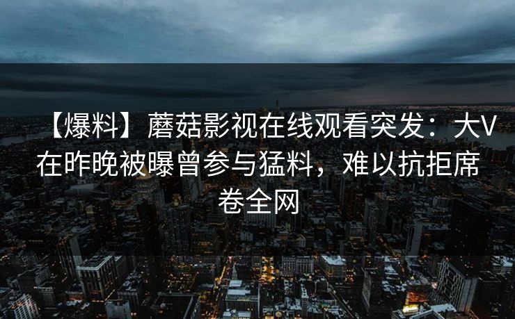 【爆料】蘑菇影视在线观看突发：大V在昨晚被曝曾参与猛料，难以抗拒席卷全网