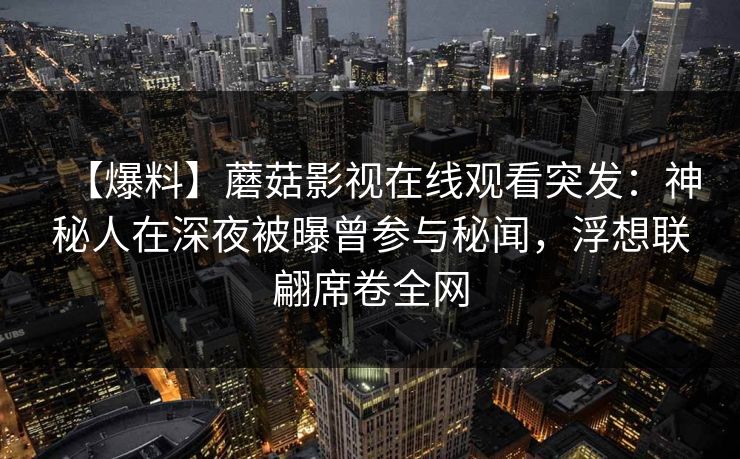 【爆料】蘑菇影视在线观看突发：神秘人在深夜被曝曾参与秘闻，浮想联翩席卷全网