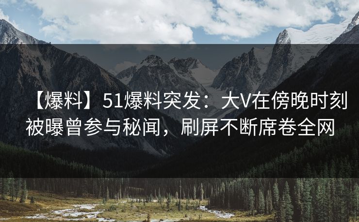 【爆料】51爆料突发：大V在傍晚时刻被曝曾参与秘闻，刷屏不断席卷全网