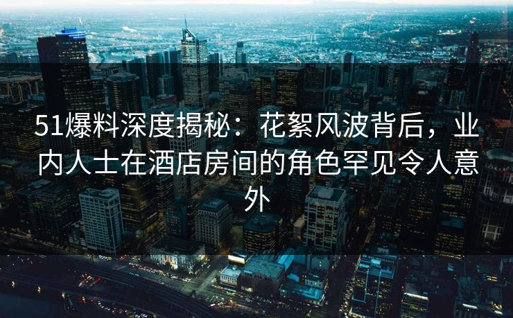 51爆料深度揭秘：花絮风波背后，业内人士在酒店房间的角色罕见令人意外