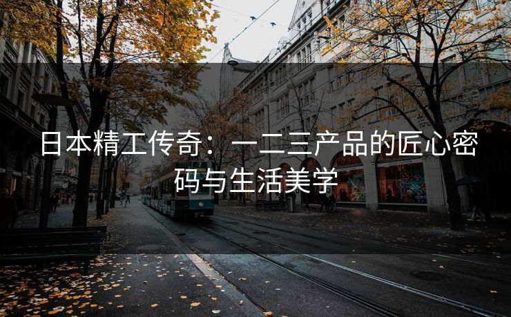 日本精工传奇：一二三产品的匠心密码与生活美学