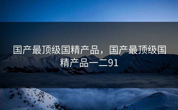 国产最顶级国精产品，国产最顶级国精产品一二91