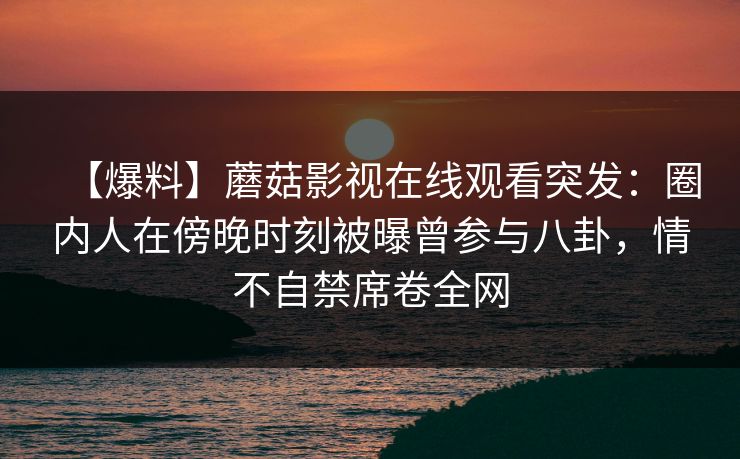【爆料】蘑菇影视在线观看突发:圈内人在傍晚时刻被曝曾参与八卦,情不自禁席卷全网 【爆料】蘑菇影视在线观看突发:圈内人在傍晚时刻被曝曾参与八卦,情不自禁席卷全网