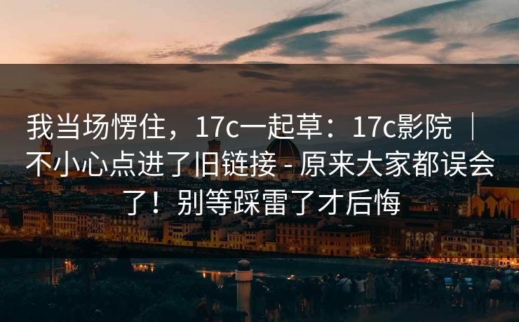 我当场愣住,17c一起草:17c影院 | 不小心点进了旧链接 - 原来大家都误会了!别等踩雷了才后悔 我当场愣住,17c一起草:17c影院 | 不小心点进了旧链接 - 原来大家都误会了!别等踩雷了才后悔
