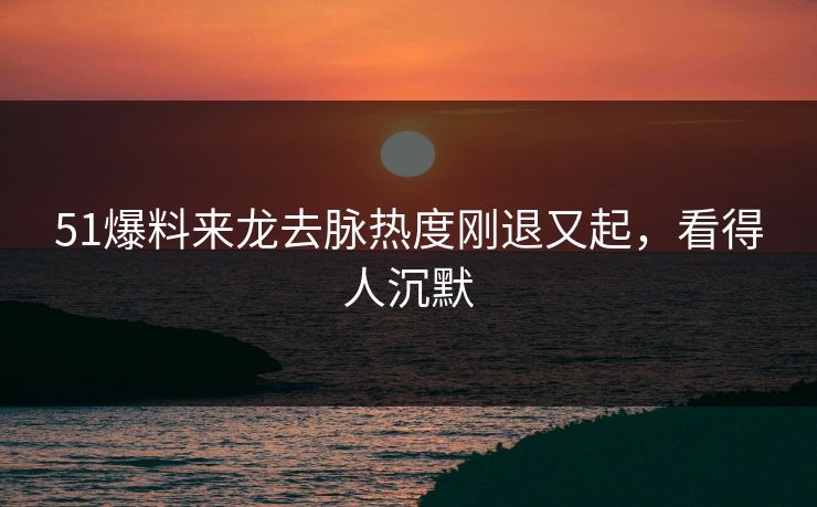 51爆料来龙去脉热度刚退又起，看得人沉默